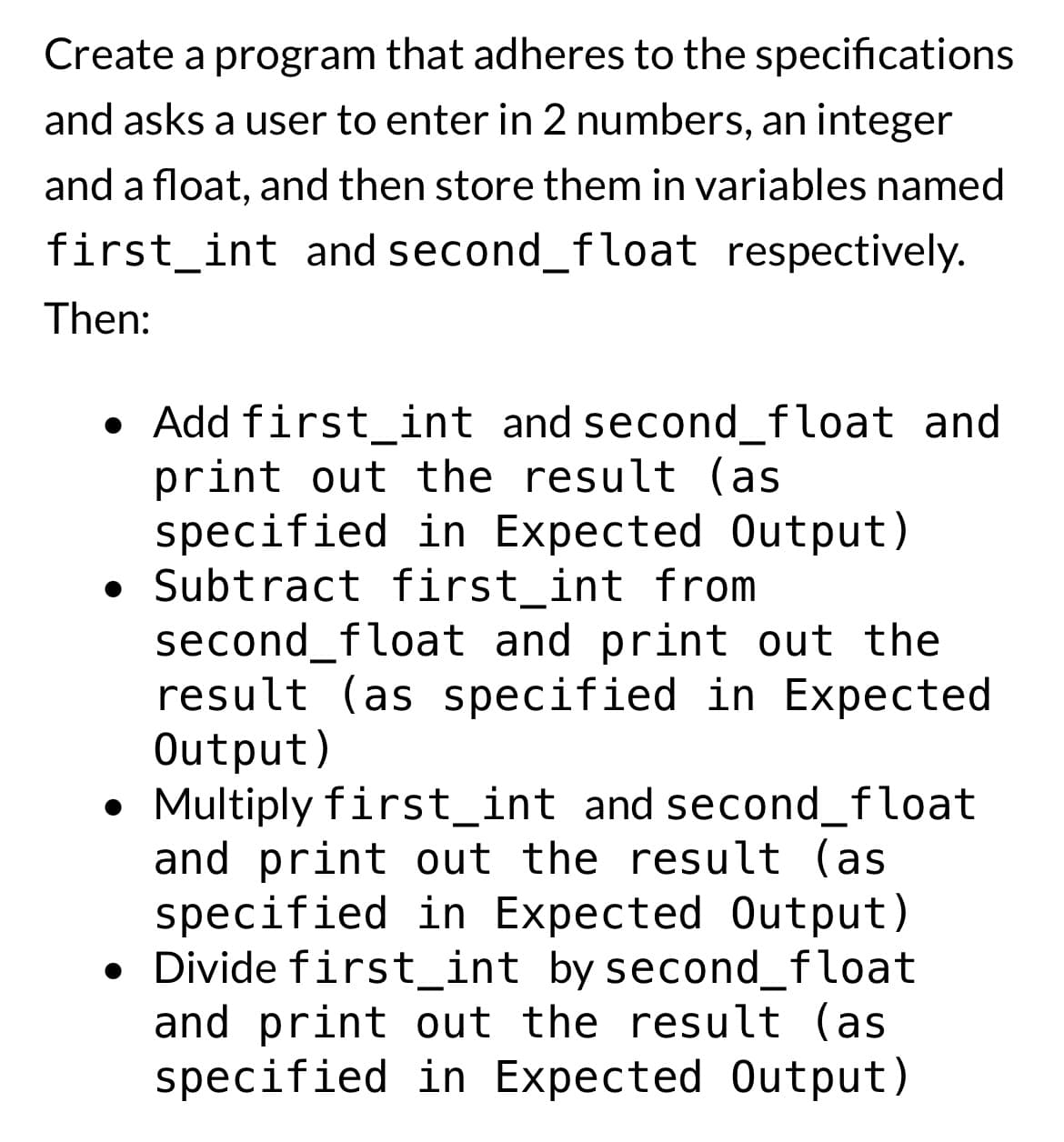 Create a program that adheres to the specifications
and asks a user to enter in 2 numbers, an integer
and a float, and then store them in variables named
first int and second_float respectively.
Then:
Add first_int and second_float and
print out the result (as
specified in Expected Output)
• Subtract first_int from
second_float and print out the
result (as specified in Expected
Output)
• Multiply first_int and second_float
●
and print out the result (as
specified in Expected Output)
• Divide first_int by second_float
and print out the result (as
specified in Expected Output)