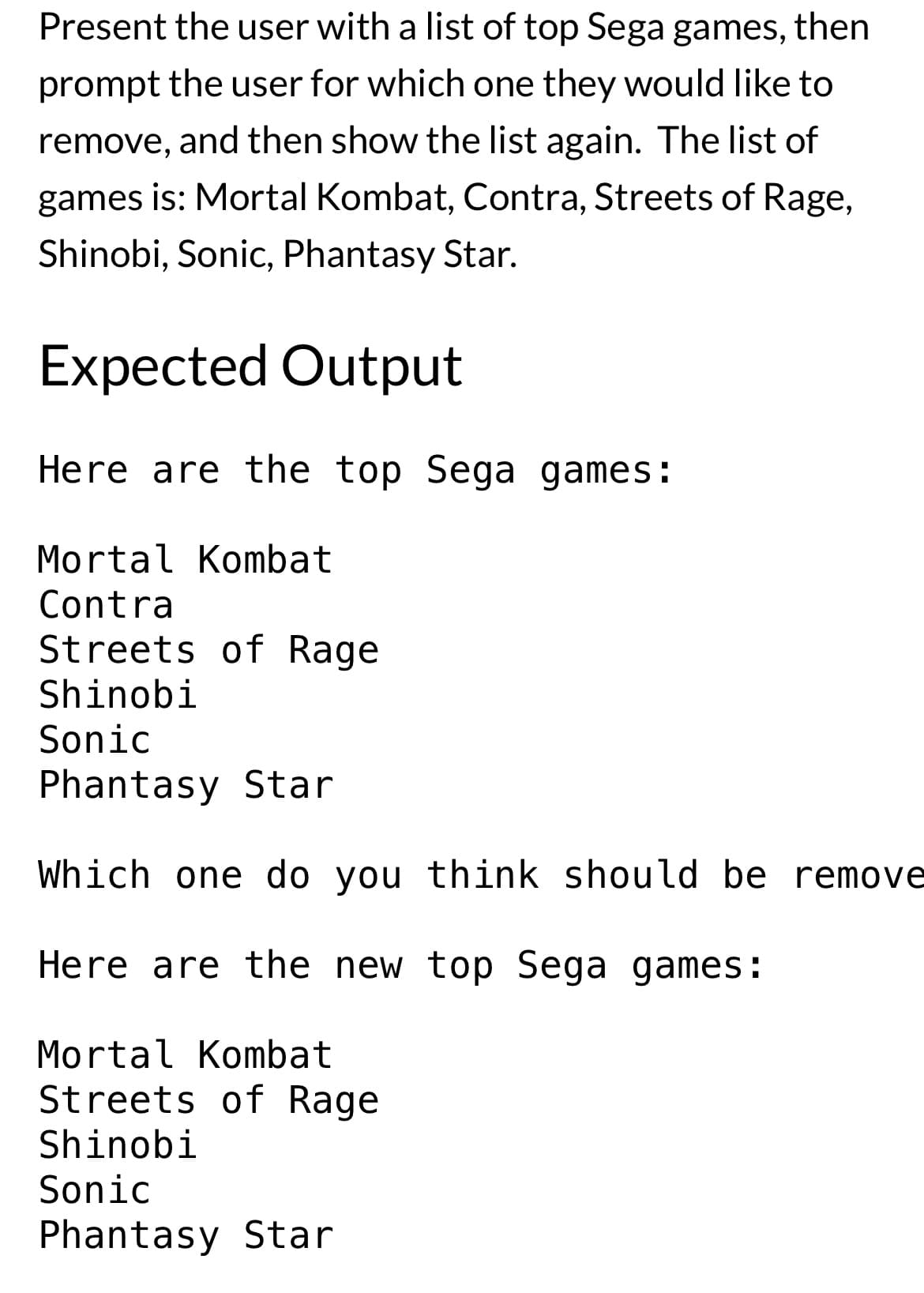 Present the user with a list of top Sega games, then
prompt the user for which one they would like to
remove, and then show the list again. The list of
games is: Mortal Kombat, Contra, Streets of Rage,
Shinobi, Sonic, Phantasy Star.
Expected Output
Here are the top Sega games:
Mortal Kombat
Contra
Streets of Rage
Shinobi
Sonic
Phantasy Star
Which one do you think should be remove
Here are the new top Sega games:
Mortal Kombat
Streets of Rage
Shinobi
Sonic
Phantasy Star