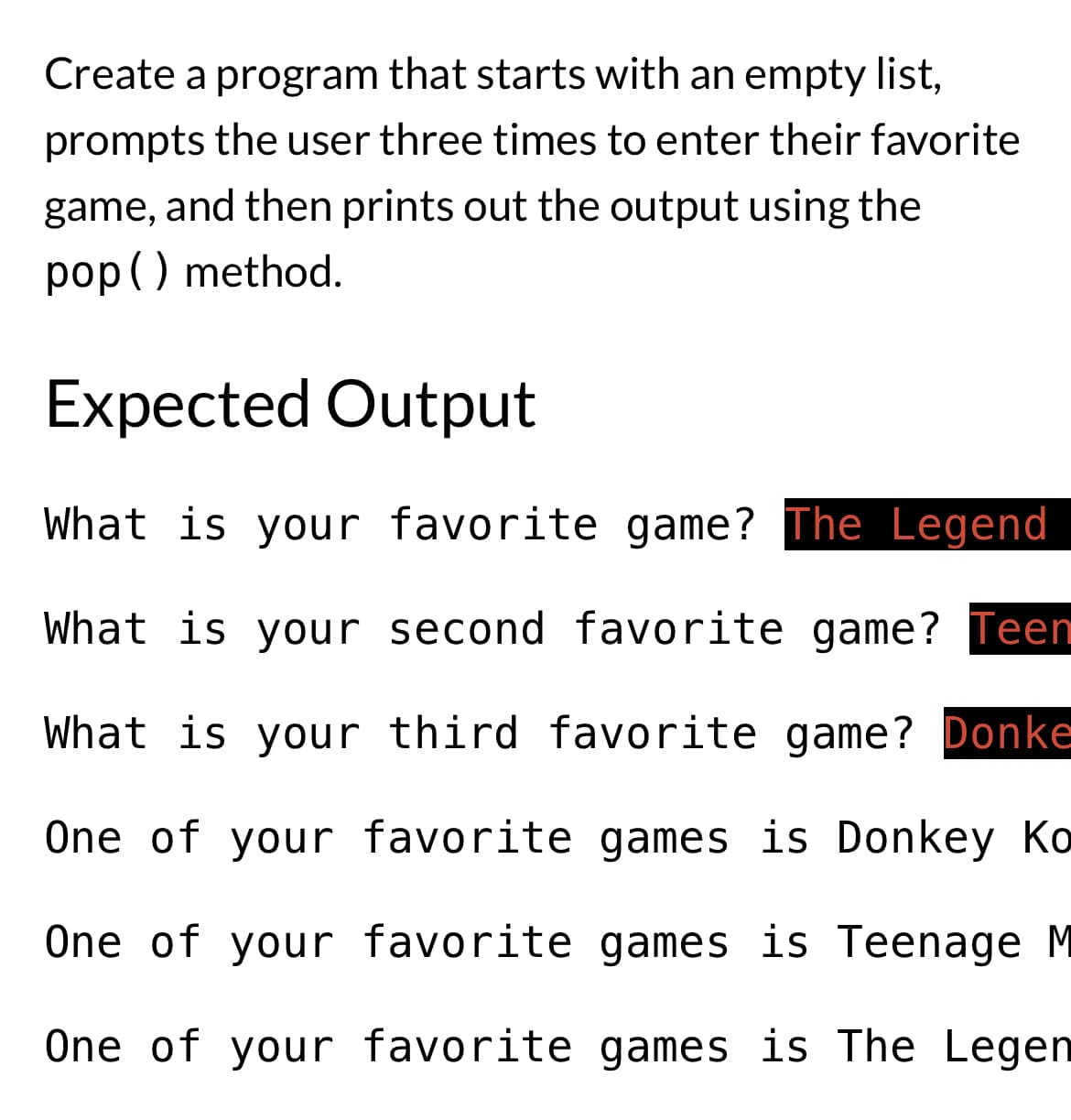 Create a program that starts with an empty list,
prompts the user three times to enter their favorite
game, and then prints out the output using the
pop() method.
Expected Output
What is your favorite game? The Legend
What is your second favorite game? Teen
What is your third favorite game? Donke
One of your favorite games is Donkey Ko
One of your favorite games is Teenage M
One of your favorite games is The Legen