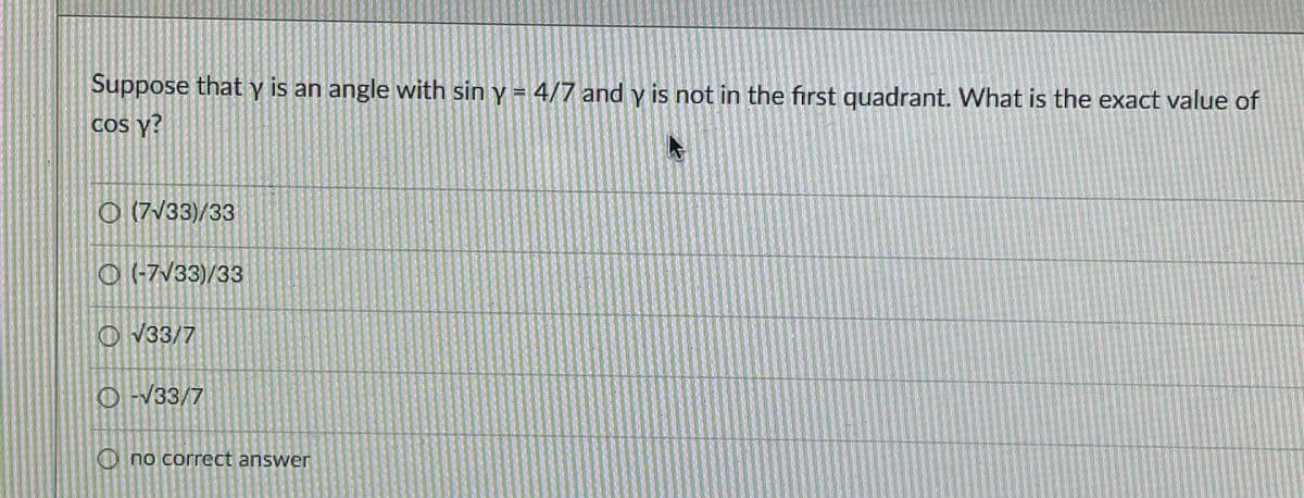 Suppose that y is an angle with sin y = 4/7 and y is not in the first quadrant. What is the exact value of
Cos y?
O (7/33)/33
O +-7/33)/33
O V33/7
O-V33/7
O no correct answer
