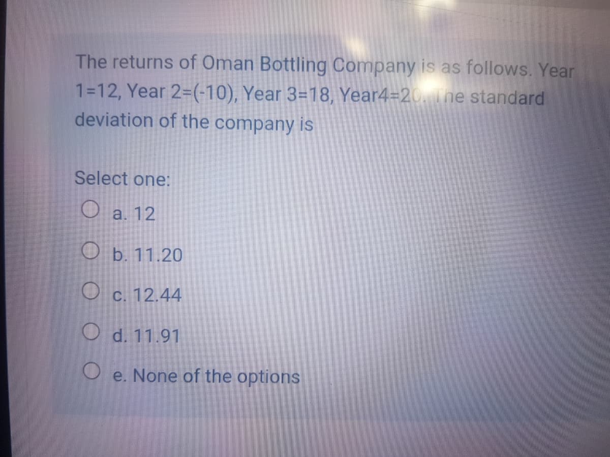 The returns of Öman Bottling Company is as follows. Year
1=12, Year 2=(-10), Year 3=18, Year4=20ne standard
deviation of the company is
Select one:
Oa. 12
O b. 11.20
O c. 12.44
O d. 11.91
O e. None of the options
