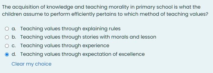 The acquisition of knowledge and teaching morality in primary school is what the
children assume to perform efficiently pertains to which method of teaching values?
O a. Teaching values through explaining rules
O b. Teaching values through stories with morals and lesson
O c. Teaching values through experience
d. Teaching values through expectation of excellence
Clear my choice
