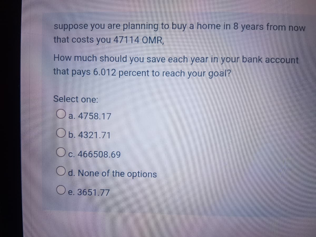 suppose you are planning to buy a home in 8 years from now
that costs you 47114 OMR,
How much should you save each year in your bank account
that pays 6.012 percent to reach your goal?
Select one:
O a. 4758.17
Ob. 4321.71
Oc. 466508.69
Od. None of the options
O e. 3651.77
