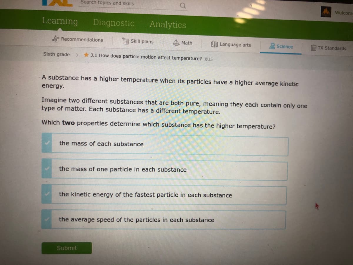 Search topics and skills
Welcom
Learning
Diagnostic
Analytics
Recommendations
Skill plans
Math
LO Language arts
Science
TX Standards
Sixth grade
* J.1 How does particle motion affect temperature? XU5
A substance has a higher temperature when its particles have a higher average kinetic
energy.
Imagine two different substances that are both pure, meaning they each contain only one
type of matter. Each substance has a different temperature.
Which two properties determine which substance has the higher temperature?
the mass of each substance
the mass of one particle in each substance
the kinetic energy of the fastest particle in each substance
the average speed of the particles in each substance
Submit
