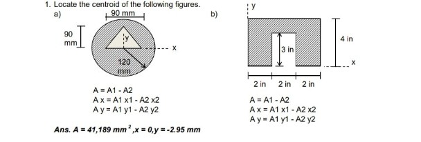 1. Locate the centroid of the folowing figures.
90 mm
a)
b)
90
4 in
mm
3 in
120
mm
2 in
2 in
2 in
A = A1 - A2
Ax = A1 x1 - A2 x2
Ay = A1 y1 - A2 y2
A = A1 - A2
Ax = A1 x1 - A2 x2
Ay = A1 y1 - A2 y2
Ans. A = 41,189 mm?,x = 0,y = -2.95 mm
