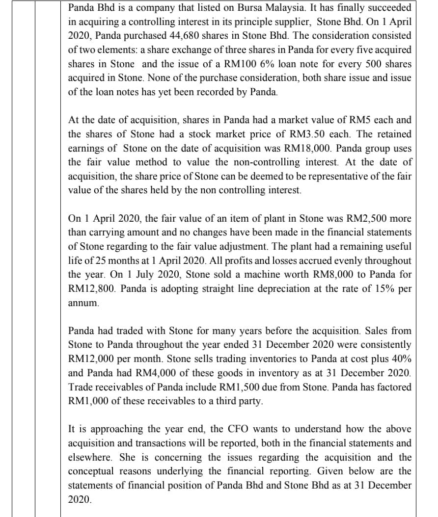 Panda Bhd is a company that listed on Bursa Malaysia. It has finally succeeded
in acquiring a controlling interest in its principle supplier, Stone Bhd. On 1 April
2020, Panda purchased 44,680 shares in Stone Bhd. The consideration consisted
of two elements: a share exchange of three shares in Panda for every five acquired
shares in Stone and the issue of a RM100 6% loan note for every 500 shares
acquired in Stone. None of the purchase consideration, both share issue and issue
of the loan notes has yet been recorded by Panda.
At the date of acquisition, shares in Panda had a market value of RM5 each and
the shares of Stone had a stock market price of RM3.50 each. The retained
earnings of Stone on the date of acquisition was RM18,000. Panda group uses
the fair value method to value the non-controlling interest. At the date of
acquisition, the share price of Stone can be deemed to be representative of the fair
value of the shares held by the non controlling interest.
On 1 April 2020, the fair value of an item of plant in Stone was RM2,500 more
than carrying amount and no changes have been made in the financial statements
of Stone regarding to the fair value adjustment. The plant had a remaining useful
life of 25 months at 1 April 2020. All profits and losses accrued evenly throughout
the year. On 1 July 2020, Stone sold a machine worth RM8,000 to Panda for
RM12,800. Panda is adopting straight line depreciation at the rate of 15% per
annum.
Panda had traded with Stone for many years before the acquisition. Sales from
Stone to Panda throughout the year ended 31 December 2020 were consistently
RM12,000 per month. Stone sells trading inventories to Panda at cost plus 40%
and Panda had RM4,000 of these goods in inventory as at 31 December 2020.
Trade receivables of Panda include RM1,500 due from Stone. Panda has factored
RM1,000 of these receivables to a third party.
It is approaching the year end, the CFO wants to understand how the above
acquisition and transactions will be reported, both in the financial statements and
elsewhere. She is concerning the issues regarding the acquisition and the
conceptual reasons underlying the financial reporting. Given below are the
statements of financial position of Panda Bhd and Stone Bhd as at 31 December
2020.
