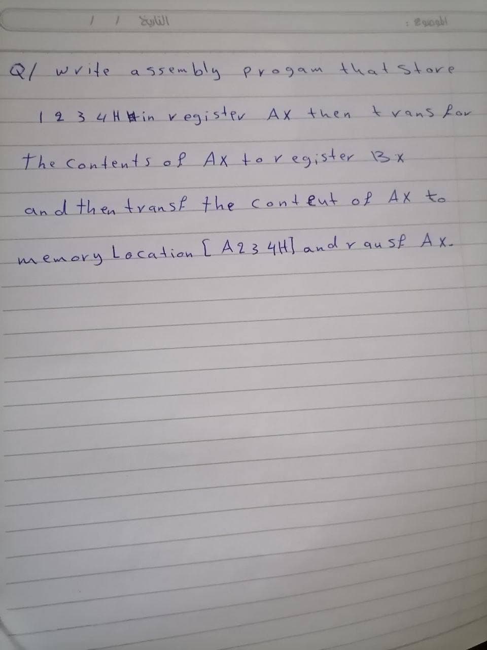 Q1 write
ssembly Progam thatstore
a.
1234H #in register
Ax then
trans for
the contents of Ax toregister 3x
and then transf the conteut of Ax to
memory Location L A23 4H] and r au sf Ax_
