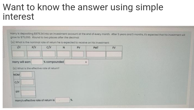 Want to know the answer using simple
interest
Harry is depositing $979.34 into an investment account at the end of every month. After 5 yeors and 5 months, t's expected that his investment win
grow to $75,000. Round to two places after the decimal
(a) What is the nominal rate of return he is expected to receive on his investment
P/Y
N
PV
PMT
FV
Harry will earn
% compounded
(b) what is the effective rate of return?
NOM
c/y
EFF
Harry's effective rate of return is
