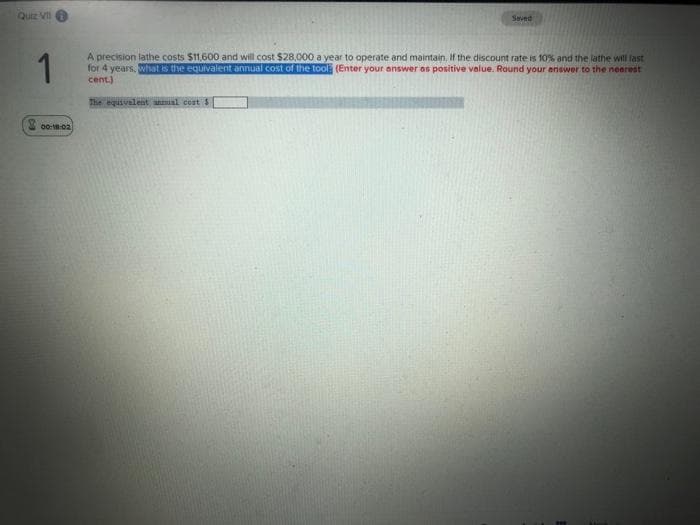 Quiz VII
Saved
1
A precision lathe costs $11,600 and will cost $28,000 a year to operate and maintain, If the discount rate is 10% and the lathe will last
for 4 years. What is the equivalent annual cost of the tool (Enter your answer os positive value. Round your enswer to the neerest
cent.)
The equivalent antnial cost s
00::02
