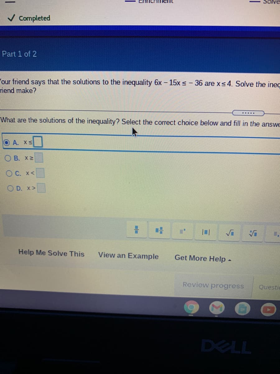 Solve
V Completed
Part 1 of 2
our friend says that the solutions to the inequality 6x - 15x S- 36 are xs4. Solve the inec
riend make?
.....
What are the solutions of the inequality? Select the correct choice below and fill in the answe
O A. XS
O B. X 2
O C. x<
O D. x>
Vi
Vi
Help Me Solve This
View an Example
Get More Help-
Review progress
Questi
DELL
