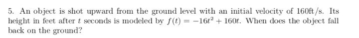 5. An object is shot upward from the ground level with an initial velocity of 160ft /s. Its
height in feet after t seconds is modeled by f(t) = -16t² + 160t. When does the object fall
back on the ground?
