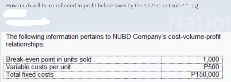 How much will be contributed to profit before taxes by the 1,021st unit sold? *
Nat
The following information pertains to NUBD Company's cost-volume-profit
relationships:
Break-even point in units sold
Variable costs per unit
Total fixed costs
1,000
P500
P150,000
