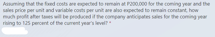 Assuming that the fixed costs are expected to remain at P200,000 for the coming year and the
sales price per unit and variable costs per unit are also expected to remain constant, how
much profit after taxes will be produced if the company anticipates sales for the coming year
rising to 125 percent of the current year's level? *
