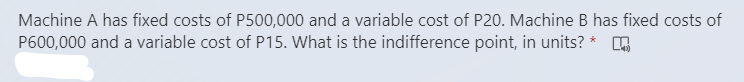 Machine A has fixed costs of P500,000 and a variable cost of P20. Machine B has fixed costs of
P600,000 and a variable cost of P15. What is the indifference point, in units? *
