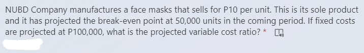 NUBD Company manufactures a face masks that sells for P10 per unit. This is its sole product
and it has projected the break-even point at 50,000 units in the coming period. If fixed costs
are projected at P100,000, what is the projected variable cost ratio? *
