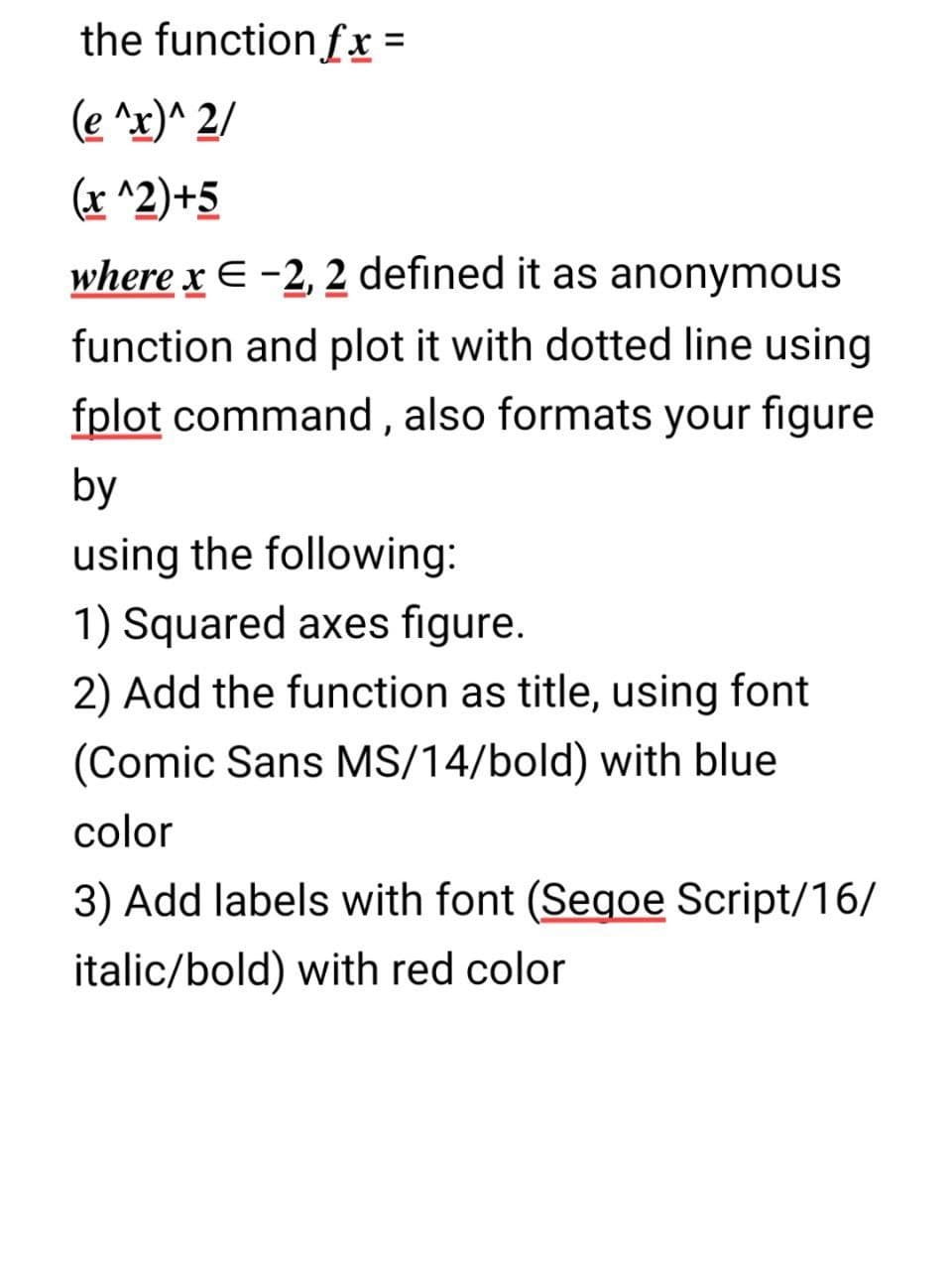 the function fx =
(e ^x)^ 2/
(x ^2)+5
where x E -2, 2 defined it as anonymous
function and plot it with dotted line using
fplot command , also formats your figure
by
using the following:
1) Squared axes figure.
2) Add the function as title, using font
(Comic Sans MS/14/bold) with blue
color
3) Add labels with font (Segoe Script/16/
italic/bold) with red color
