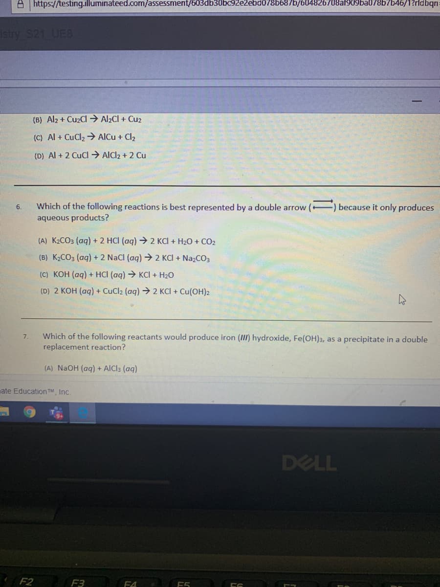 A | https://testing.illuminateed.com/assessment/603db30bc92e2ebd078b687b/604826708af909ba078b7b46/1?rldbqn:
stry S21 UE8
(B) Al2 + Cu2Cl → Al2CI + Cu2
(C) Al + CuCl2 AlCu + Cl2
(D) Al + 2 CuCl → AlCl2 + 2 Cu
Which of the following reactions is best represented by a double arrow (
because it only produces
6.
aqueous products?
(A) K2CO3 (ag) + 2 HCI (ag) 2 KCI + H2O + CO2
(B) K2CO3 (aq) + 2 NaCl (aq) → 2 KCI + NazCO3
(C) KOH (ag) + HCI (ag) → KCI + H2O
(D) 2 KOH (aq) + CuCl2 (aq) → 2 KCI + Cu(OH)2
Which of the following reactants would produce iron (III) hydroxide, Fe(OH)3, as a precipitate in a double
replacement reaction?
7.
(A) NAOH (aq) + AICI: (aq)
ate Education TM, Inc.
DELL
F2
F3
F4
