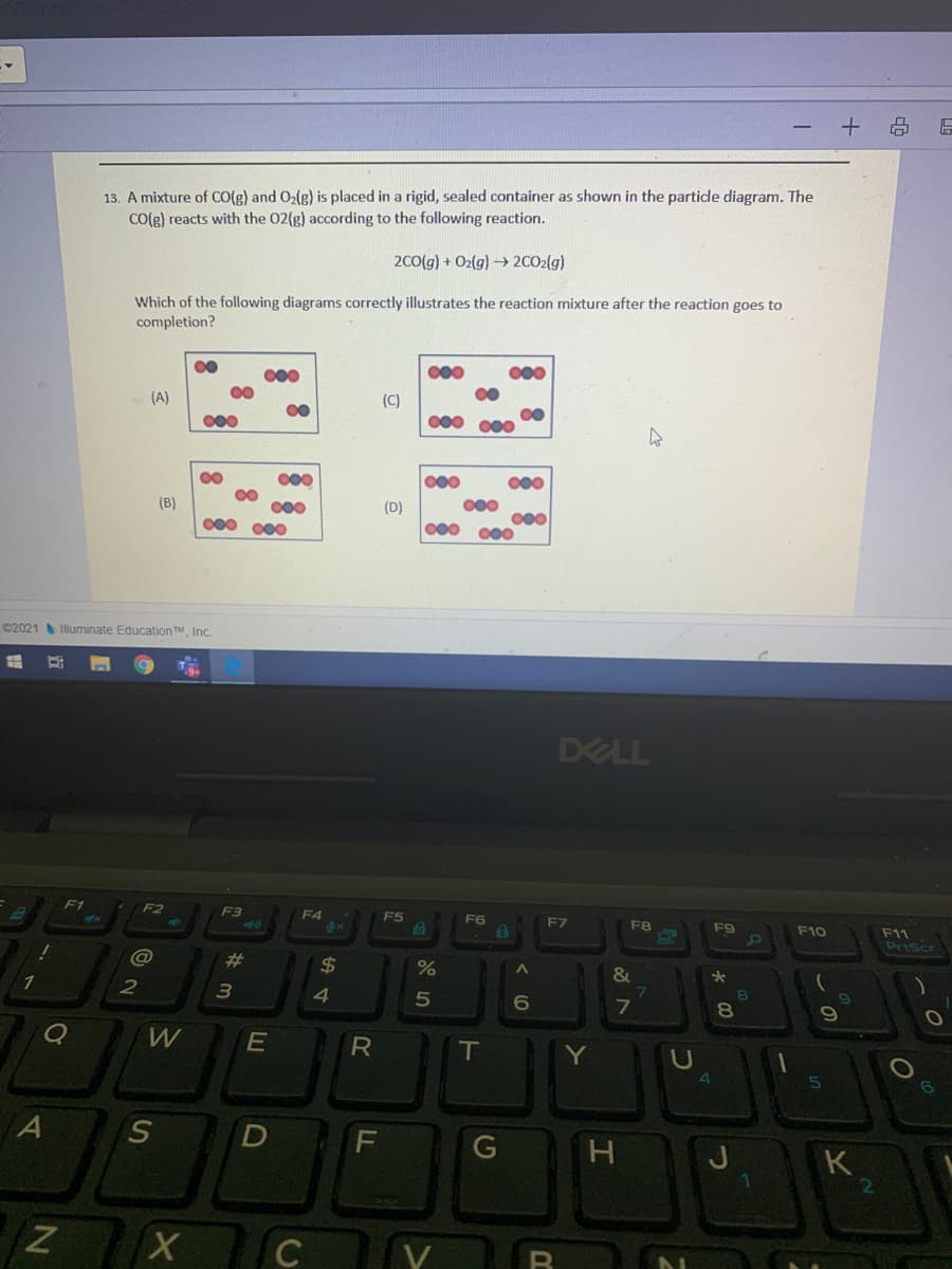 13. A mixture of Co(g) and Ozlg) is placed in a rigid, sealed container as shown in the particle diagram. The
Co(g) reacts with the 02(g) according to the following reaction.
2c0(g) + O2(g) → 2CO2(g)
Which of the following diagrams correctly illustrates the reaction mixture after the reaction goes to
completion?
000
00
00
000
(A)
(C)
00
000
000 000
000
000
000
00
00
000
000 000
000
(D)
000 000
(B)
C2021 Illuminate Education TM Inc.
DELL
F1
F2
F3
F4
6x
F5
F6
F9
F10
F11
Priscr
%23
24
&
2
4
6
80
W
T
Y
G
K
2
