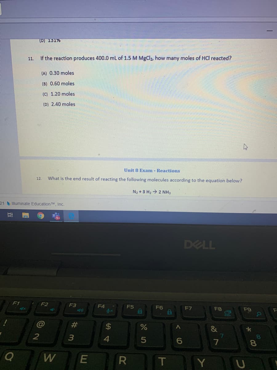 (D) 131%
11.
If the reaction produces 400.0 mL of 1.5 M MgCl2, how many moles of HCl reacted?
(A) 0.30 moles
(B) 0.60 moles
(C) 1.20 moles
(D) 2.40 moles
Unit 8 Exam - Reactions
12.
What is the end result of reacting the following molecules according to the equation below?
N2 + 3 H2 > 2 NH3
21 Illuminate EducationTM Inc.
DELL
F1
F2
F3
F4
E5
F6
F7
F8
F9
Co
%23
&
2
7
8.
W
T
Y
E
