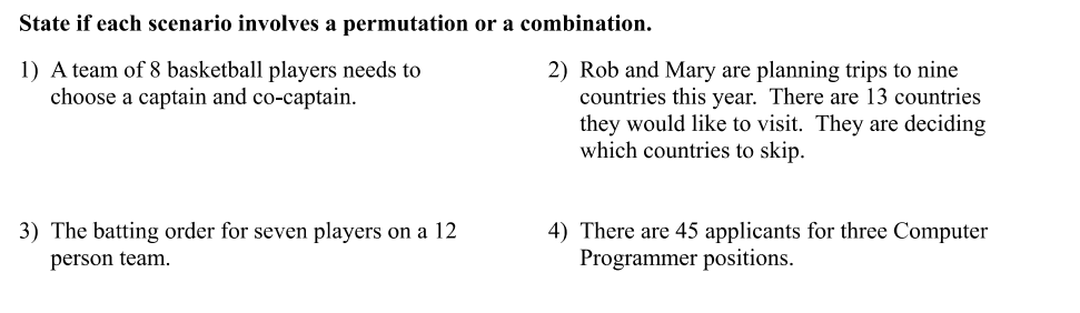 State if each scenario involves a permutation or a combination.
1) A team of 8 basketball players needs to
choose a captain and co-captain.
3) The batting order for seven players on a 12
person team.
2) Rob and Mary are planning trips to nine
countries this year. There are 13 countries
they would like to visit. They are deciding
which countries to skip.
4) There are 45 applicants for three Computer
Programmer positions.