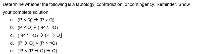 Determine whether the following is a tautology, contradiction, or contingency. Reminder: Show
your complete solution.
a. (PAQ) → (P v Q)
b. (P VQ) ^ (¬P ^ ¬Q)
C. (PAQ) → (PQ)
d. (PQ) ^ (P ^ ¬Q)
e. [PA (PQ) → Q]