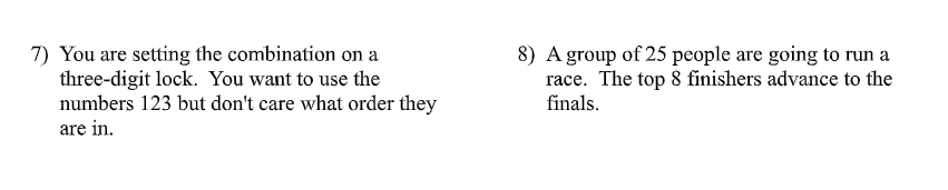 7) You are setting the combination on a
three-digit lock. You want to use the
numbers 123 but don't care what order they
are in.
8) A group of 25 people are going to run a
race. The top 8 finishers advance to the
finals.