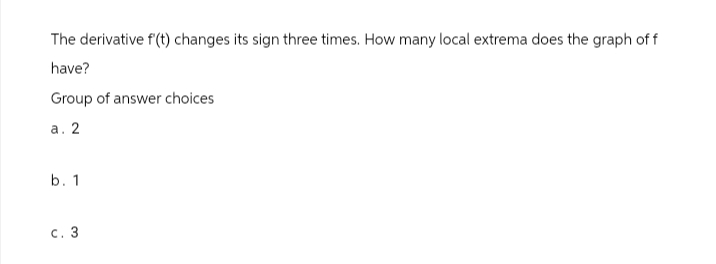 The derivative f'(t) changes its sign three times. How many local extrema does the graph of f
have?
Group of answer choices
a. 2
b. 1
c. 3