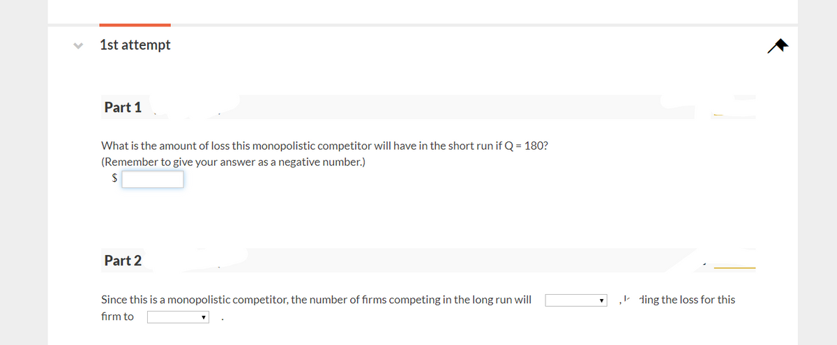 1st attempt
Part 1
What is the amount of loss this monopolistic competitor will have in the short run if Q = 180?
(Remember to give your answer as a negative number.)
$
Part 2
Since this is a monopolistic competitor, the number of firms competing in the long run will
firm to
,ding the loss for this