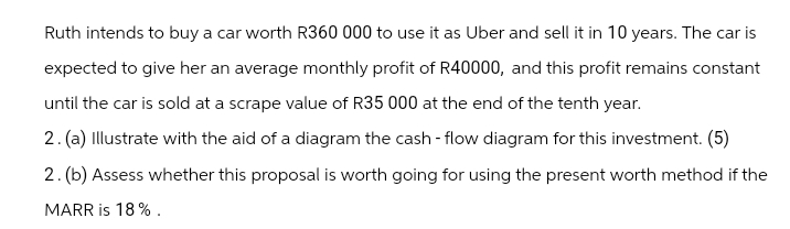 Ruth intends to buy a car worth R360 000 to use it as Uber and sell it in 10 years. The car is
expected to give her an average monthly profit of R40000, and this profit remains constant
until the car is sold at a scrape value of R35 000 at the end of the tenth year.
2. (a) Illustrate with the aid of a diagram the cash-flow diagram for this investment. (5)
2. (b) Assess whether this proposal is worth going for using the present worth method if the
MARR is 18%.