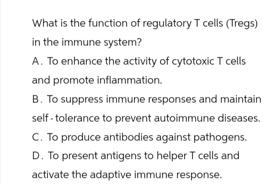 What is the function of regulatory T cells (Tregs)
in the immune system?
A. To enhance the activity of cytotoxic T cells
and promote inflammation.
B. To suppress immune responses and maintain
self-tolerance to prevent autoimmune diseases.
C. To produce antibodies against pathogens.
D. To present antigens to helper T cells and
activate the adaptive immune response.