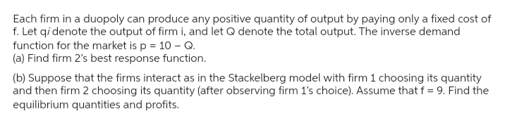 Each firm in a duopoly can produce any positive quantity of output by paying only a fixed cost of
f. Let qi denote the output of firm i, and let Q denote the total output. The inverse demand
function for the market is p = 10 - Q.
(a) Find firm 2's best response function.
(b) Suppose that the firms interact as in the Stackelberg model with firm 1 choosing its quantity
and then firm 2 choosing its quantity (after observing firm 1's choice). Assume that f = 9. Find the
equilibrium quantities and profits.