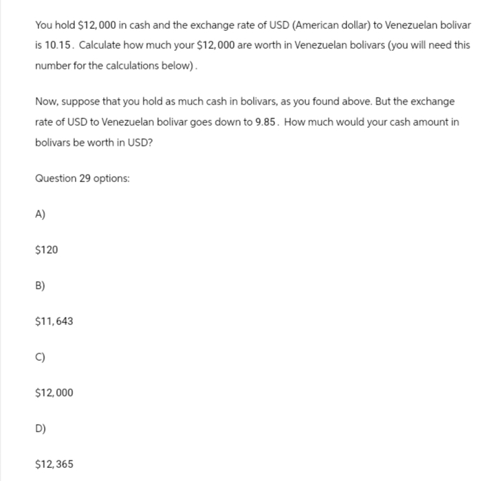 You hold $12,000 in cash and the exchange rate of USD (American dollar) to Venezuelan bolivar
is 10.15. Calculate how much your $12,000 are worth in Venezuelan bolivars (you will need this
number for the calculations below).
Now, suppose that you hold as much cash in bolivars, as you found above. But the exchange
rate of USD to Venezuelan bolivar goes down to 9.85. How much would your cash amount in
bolivars be worth in USD?
Question 29 options:
A)
$120
B)
$11,643
$12,000
D)
$12,365