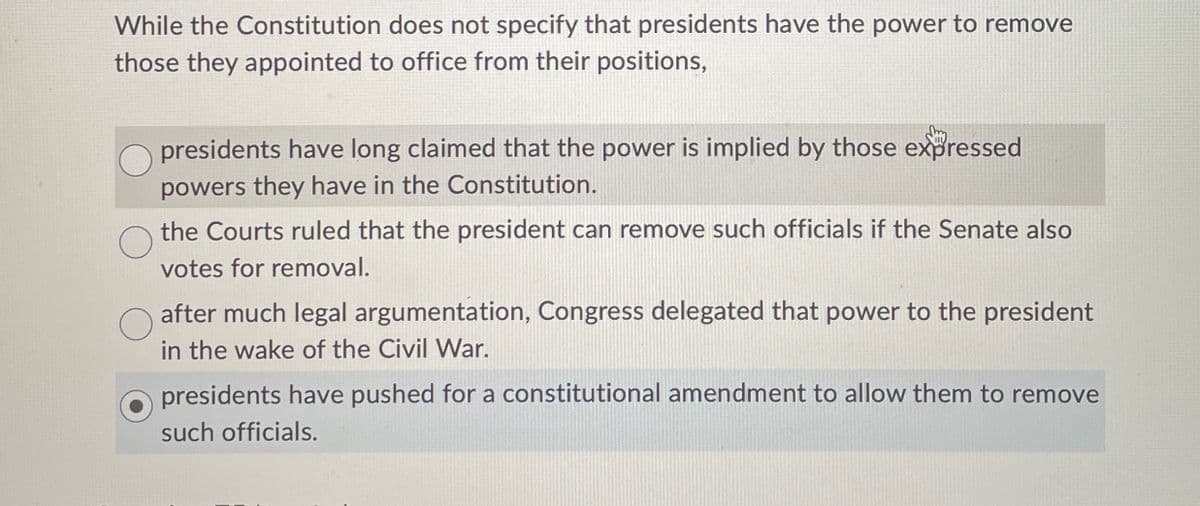 While the Constitution does not specify that presidents have the power to remove
those they appointed to office from their positions,
О
О
presidents have long claimed that the power is implied by those expressed
powers they have in the Constitution.
the Courts ruled that the president can remove such officials if the Senate also
votes for removal.
after much legal argumentation, Congress delegated that power to the president
in the wake of the Civil War.
presidents have pushed for a constitutional amendment to allow them to remove
such officials.