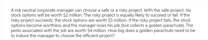 A risk neutral corporate manager can choose a safe or a risky project. With the safe project, his
stock options will be worth $2 million. The risky project is equally likely to succeed or fail. If the
risky project succeeds, the stock options are worth $5 million. If the risky project fails, the stock
options become worthless and the manager loses his job (but collects a golden parachute). The
perks associated with the job are worth $4 million. How big does a golden parachute need to be
to induce the manager to choose the efficient project?