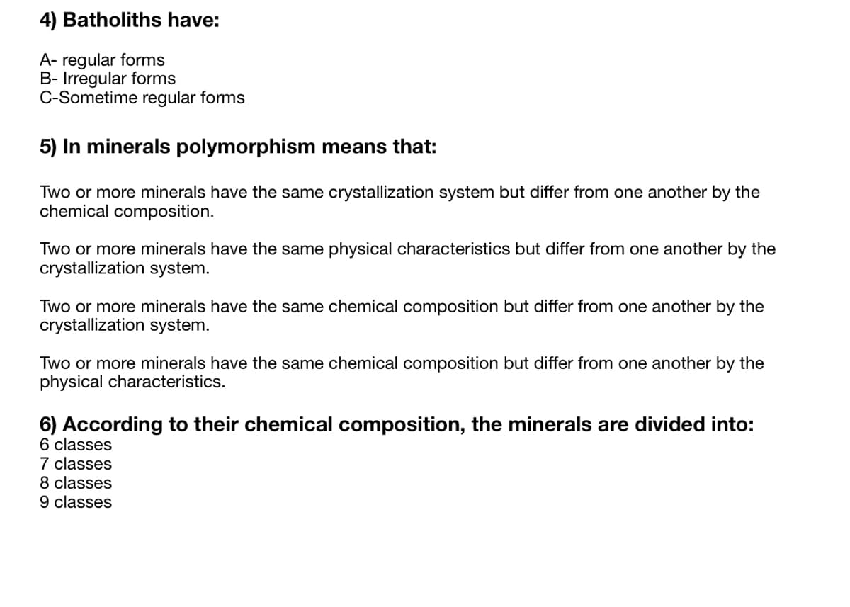 4) Batholiths have:
A- regular forms
B- Irregular forms
C-Sometime regular forms
5) In minerals polymorphism means that:
Two or more minerals have the same crystallization system but differ from one another by the
chemical composition.
Two or more minerals have the same physical characteristics but differ from one another by the
crystallization system.
Two or more minerals have the same chemical composition but differ from one another by the
crystallization system.
Two or more minerals have the same chemical composition but differ from one another by the
physical characteristics.
6) According to their chemical composition, the minerals are divided into:
6 classes
7 classes
8 classes
9 classes
