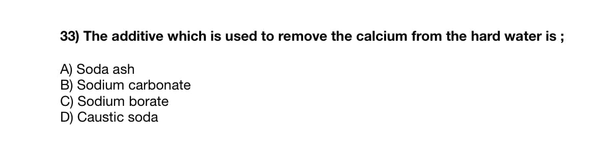33) The additive which is used to remove the calcium from the hard water is ;
A) Soda ash
B) Sodium carbonate
C) Sodium borate
D) Caustic soda
