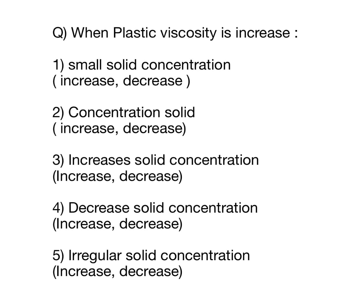 Q) When Plastic viscosity is increase :
1) small solid concentration
( increase, decrease )
2) Concentration solid
( increase, decrease)
3) Increases solid concentration
(Increase, decrease)
4) Decrease solid concentration
(Increase, decrease)
5) Irregular solid concentration
(Increase, decrease)
