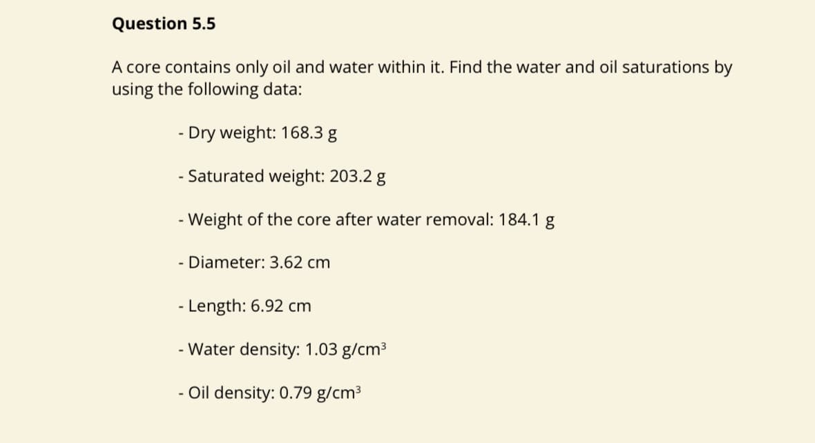 Question 5.5
A core contains only oil and water within it. Find the water and oil saturations by
using the following data:
- Dry weight: 168.3 g
- Saturated weight: 203.2 g
- Weight of the core after water removal: 184.1 g
- Diameter: 3.62 cm
- Length: 6.92 cm
- Water density: 1.03 g/cm³
- Oil density: 0.79 g/cm³
