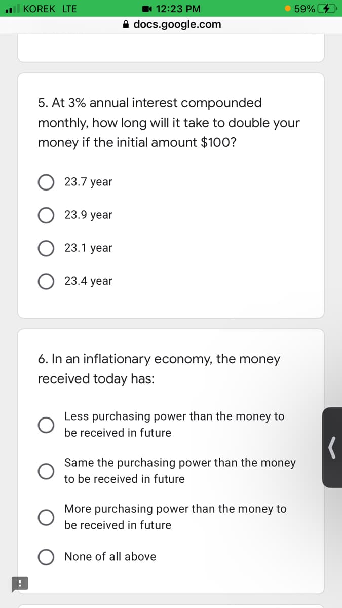 ll KOREK LTE
1 12:23 PM
59%
A docs.google.com
5. At 3% annual interest compounded
monthly, how long will it take to double your
money if the initial amount $100?
23.7 year
23.9 year
23.1 year
23.4 year
6. In an inflationary economy, the money
received today has:
Less purchasing power than the money to
be received in future
Same the purchasing power than the money
to be received in future
More purchasing power than the money to
be received in future
None of all above
