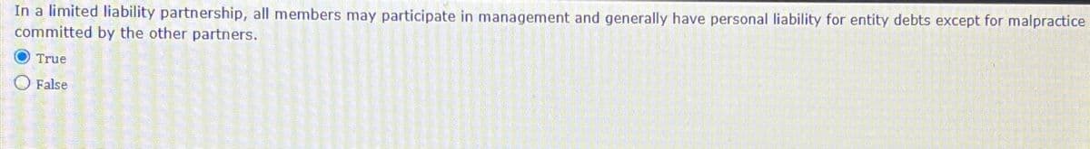 In a limited liability partnership, all members may participate in management and generally have personal liability for entity debts except for malpractice
committed by the other partners.
True
False