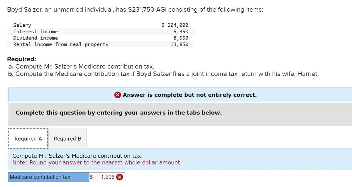 Boyd Salzer, an unmarried individual, has $231,750 AGI consisting of the following items:
Salary
Interest income
Dividend income
Rental income from real property
Required:
$ 204,000
5,350
8,550
13,850
a. Compute Mr. Salzer's Medicare contribution tax.
b. Compute the Medicare contribution tax if Boyd Salzer files a joint income tax return with his wife, Harriet.
× Answer is complete but not entirely correct.
Complete this question by entering your answers in the tabs below.
Required A Required B
Compute Mr. Salzer's Medicare contribution tax.
Note: Round your answer to the nearest whole dollar amount.
Medicare contribution tax
$
1,206 x