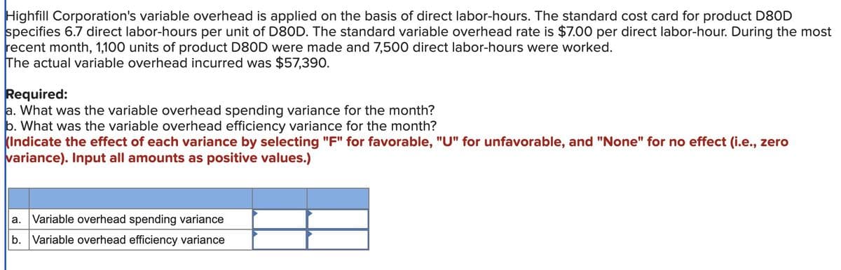 Highfill Corporation's variable overhead is applied on the basis of direct labor-hours. The standard cost card for product D80D
specifies 6.7 direct labor-hours per unit of D80D. The standard variable overhead rate is $7.00 per direct labor-hour. During the most
recent month, 1,100 units of product D80D were made and 7,500 direct labor-hours were worked.
The actual variable overhead incurred was $57,390.
Required:
a. What was the variable overhead spending variance for the month?
b. What was the variable overhead efficiency variance for the month?
(Indicate the effect of each variance by selecting "F" for favorable, "U" for unfavorable, and "None" for no effect (i.e., zero
variance). Input all amounts as positive values.)
a. Variable overhead spending variance
b. Variable overhead efficiency variance