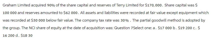 Graham Limited acquired 90% of the share capital and reserves of Terry Limited for $170,000. Share capital was $
100 000 and reserves amounted to $62 000. All assets and liabilities were recorded at fair value except equipment which
was recorded at $30 000 below fair value. The company tax rate was 30%. The partial goodwill method is adopted by
the group. The NCI share of equity at the date of acquisition was: Question 7Select one: a. $17 000 b. $19 200 c. $
16 200 d. $18 30