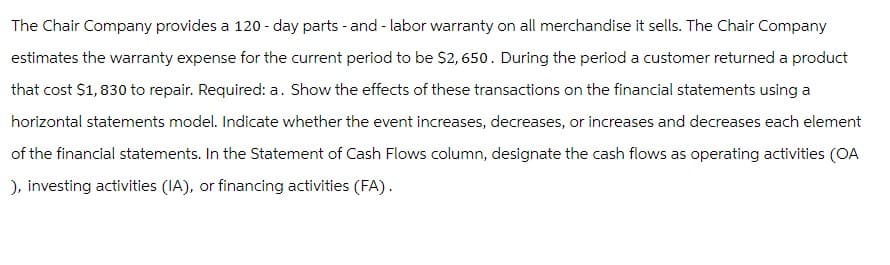The Chair Company provides a 120-day parts - and - labor warranty on all merchandise it sells. The Chair Company
estimates the warranty expense for the current period to be $2,650. During the period a customer returned a product
that cost $1,830 to repair. Required: a. Show the effects of these transactions on the financial statements using a
horizontal statements model. Indicate whether the event increases, decreases, or increases and decreases each element
of the financial statements. In the Statement of Cash Flows column, designate the cash flows as operating activities (OA
), investing activities (IA), or financing activities (FA).