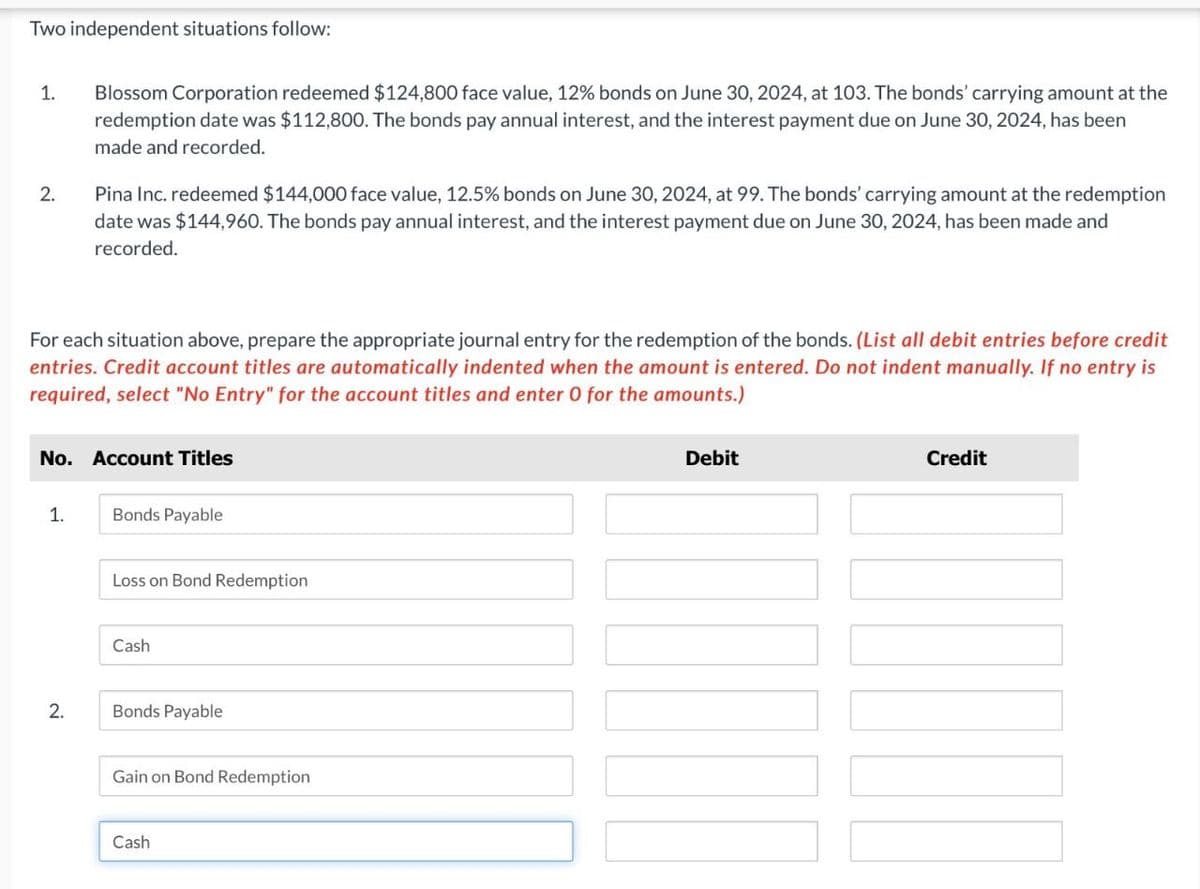 Two independent situations follow:
1.
2.
Blossom Corporation redeemed $124,800 face value, 12% bonds on June 30, 2024, at 103. The bonds' carrying amount at the
redemption date was $112,800. The bonds pay annual interest, and the interest payment due on June 30, 2024, has been
made and recorded.
Pina Inc. redeemed $144,000 face value, 12.5% bonds on June 30, 2024, at 99. The bonds' carrying amount at the redemption
date was $144,960. The bonds pay annual interest, and the interest payment due on June 30, 2024, has been made and
recorded.
For each situation above, prepare the appropriate journal entry for the redemption of the bonds. (List all debit entries before credit
entries. Credit account titles are automatically indented when the amount is entered. Do not indent manually. If no entry is
required, select "No Entry" for the account titles and enter 0 for the amounts.)
No. Account Titles
Debit
Credit
1.
Bonds Payable
Loss on Bond Redemption
Cash
2.
Bonds Payable
Gain on Bond Redemption
Cash