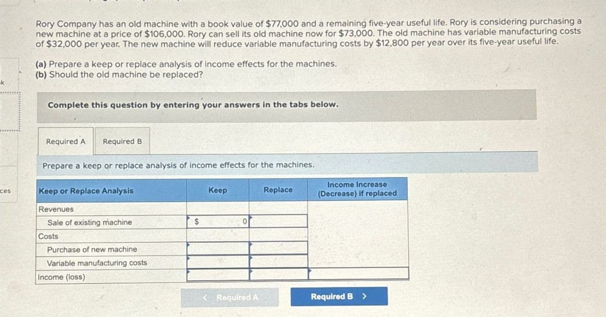 k
Rory Company has an old machine with a book value of $77,000 and a remaining five-year useful life. Rory is considering purchasing a
new machine at a price of $106,000. Rory can sell its old machine now for $73,000. The old machine has variable manufacturing costs
of $32,000 per year. The new machine will reduce variable manufacturing costs by $12,800 per year over its five-year useful life.
(a) Prepare a keep or replace analysis of income effects for the machines.
(b) Should the old machine be replaced?
Complete this question by entering your answers in the tabs below.
Required A
Required B
Prepare a keep or replace analysis of income effects for the machines.
ces
Keep or Replace Analysis
Keep
Revenues
Sale of existing machine
$
0
Costs
Purchase of new machine
Variable manufacturing costs
Income (loss)
Replace
Income Increase
(Decrease) if replaced
<Required A
Required B >