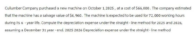 Cullumber Company purchased a new machine on October 1, 2025, at a cost of $66,000. The company estimated
that the machine has a salvage value of $6,960. The machine is expected to be used for 72,000 working hours
during its 6-year life. Compute the depreciation expense under the straight-line method for 2025 and 2026,
assuming a December 31 year-end. 2025 2026 Depreciation expense under the straight-line method