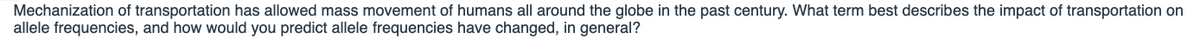 Mechanization of transportation has allowed mass movement of humans all around the globe in the past century. What term best describes the impact of transportation on
allele frequencies, and how would you predict allele frequencies have changed, in general?
