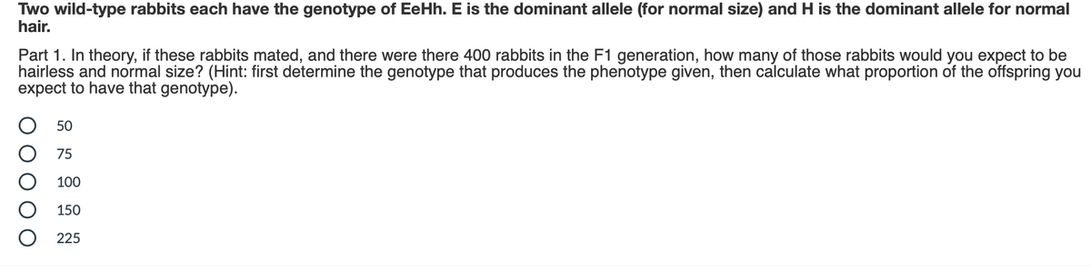 Two wild-type rabbits each have the genotype of EeHh. E is the dominant allele (for normal size) and H is the dominant allele for normal
hair.
Part 1. In theory, if these rabbits mated, and there were there 400 rabbits in the F1 generation, how many of those rabbits would you expect to be
hairless and normal size? (Hint: first determine the genotype that produces the phenotype given, then calculate what proportion of the offspring you
expect to have that genotype).
50
75
100
150
225
