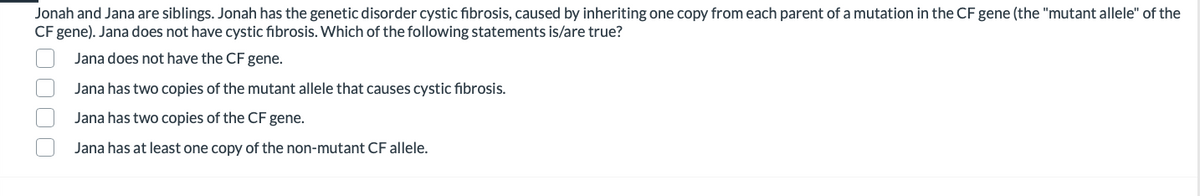 Jonah and Jana are siblings. Jonah has the genetic disorder cystic fibrosis, caused by inheriting one copy from each parent of a mutation in the CF gene (the "mutant allele" of the
CF gene). Jana does not have cystic fibrosis. Which of the following statements is/are true?
Jana does not have the CF gene.
Jana has two copies of the mutant allele that causes cystic fibrosis.
Jana has two copies of the CF gene.
Jana has at least one copy of the non-mutant CF allele.
O000
